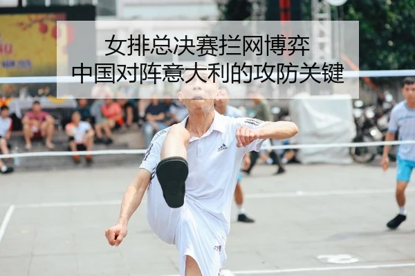 女排总决赛拦网博弈 中国对阵意大利的攻防关键